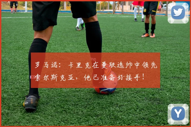 罗马诺：卡里克在曼联选帅中领先索尔斯克亚，他已准备好接手！