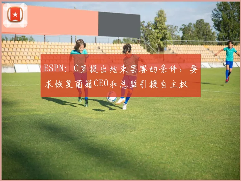 ESPN：C罗提出结束罢赛的条件，要求恢复葡籍CEO和总监引援自主权