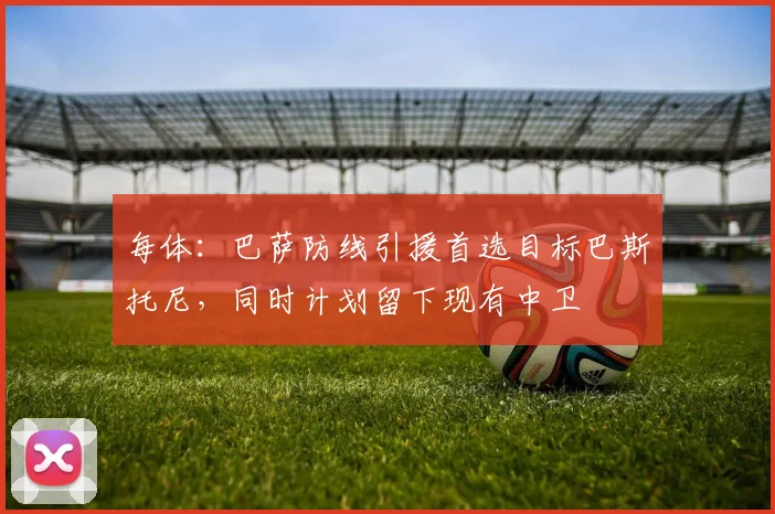 每体：巴萨防线引援首选目标巴斯托尼，同时计划留下现有中卫